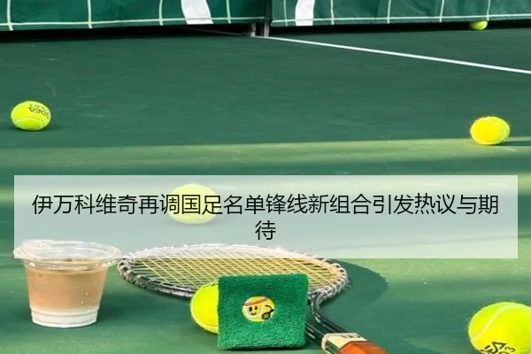 伊万科维奇再调国足名单锋线新组合引发热议与期待 - kaiyunsport